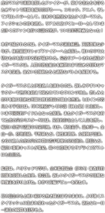 虎のマスクで素顔を隠したファイターが、愛する者たちを守るためマットで死闘を繰り広げる―。コミック、アニメ、そしてプロレスラーとして、日本中を熱狂させたタイガーマスク。フィクションの枠を越え、リアルに息づくヒーローとしていまだ多くのファンを持つ伝説の男が、ついに実写映画となった！本作で描かれるのは、タイガーマスク誕生秘話。天涯孤独な少年が、秘密組織でトップファイターへと成長し、戦いの中で大切なものを見つける姿が描かれる。完全リブートされた新生タイガーマスクは、人間の潜在能力を極限にまで高める特殊なマスクを装着。並みいる強敵たちと過酷なバトルを展開する。タイガーマスクこと伊達直人を演じるのは、親しみやすいキャラクターで世代を超えて愛されているウエンツ瑛士。悲しみと怒りを胸に壮絶な死闘に挑む孤高の闘士を熱演。ヒロインの若月ルリ子役には、NHK連続テレビ小説「純と愛」に主演し、いまや国民的アイドルとなった夏菜。またタイガーマスクを育てた虎の穴のミスターXには、兄貴的存在として人気を博し、幅広い分野で活躍中の哀川翔。ほか、釈由美子、温水洋一、金山一彦、宮地真緒、平野綾など、個性派俳優、女優陣が出演、さらに直人の虎の穴の仲間に若手俳優の良知真次、勝信など、幅広い豪華キャストが集結。端々に登場するサプライズゲストにも注目だ。監督は、ハリウッドで学び、全米監督協会（DGA）審査員特別賞を受賞した俊英、落合賢。新しいタイガーマスクの壮麗な映像美を作り上げた。本作で長編デビューを果たす。己の信念のもと戦い続ける熱き闘志はそのままに、より強くスタイリッシュに生まれ変わったタイガーマスク。新たなヒーロー誕生の瞬間を目撃せよ。