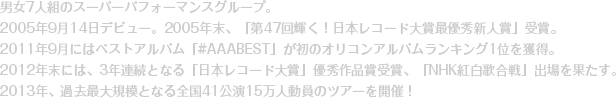 男女7人組のスーパーパフォーマンスグループ。2005年9月14日デビュー。2005年末、「第47回輝く！日本レコード大賞最優秀新人賞」受賞。2011年9月にはベストアルバム「#AAABEST」が初のオリコンアルバムランキング1位を獲得。2012年末には、3年連続となる「日本レコード大賞」優秀作品賞受賞、「NHK紅白歌合戦」出場を果たす。2013年、過去最大規模となる全国41公演15万人動員のツアーを開催！