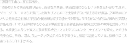 1983年生まれ。東京都出身。12歳の頃から映画を撮り始め、高校を卒業後、映画監督になるという夢を追いかけて渡米。ジョージ・ルーカスらを輩出した南カリフォルニア大学(USC)で学士号を取得後、2008年にアメリカ映画協会付属大学院(AFI)映画監督科で修士号を取得。学生時代から作品が国内外で高い評価を得、日本人初の快挙となる全米映画監督協会審査員特別賞を含む数々の賞を受賞している。卒業後はロサンゼルスに映画製作会社・フォトシンスエンターテイメントを設立。アメリカを中心に、映画、CM、ミュージックビデオなどを製作し、幅広く活動している。待機作に「太秦ライムライト」がある。