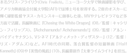 本名クリス・フライリク(Chris Freilich)。ニューヨーク大学で映画撮影を学び、アメリカ映画協会付属大学院(AFI)では博士号を取得する。2度のオスカーに輝く撮影監督ヤヌス・カミンスキーに師事した後、MVやテレビドラマなど多方面で活躍。長編映画に『Chasing the White Dragon』(08／監督：キャシリン・フィリップス)、『Achchamundu! Achchamundu!』(09／監督：アルン・バイディヤナタン)、Vシネマ「アルティメット・ディザスター」(12／監督：リズ・アダムズ)など。AFI時代の同期、落合賢監督の短篇映画「Half Kenneth」(09)や「美雪の風鈴」(10)、長編最新作『太秦ライムライト』を担当。