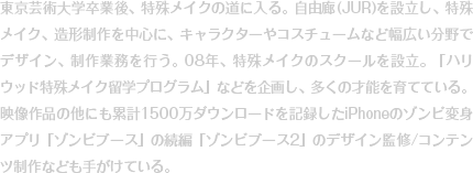 東京芸術大学卒業後、特殊メイクの道に入る。自由廊(JUR)を設立し、特殊メイク、造形制作を中心に、キャラクターやコスチュームなど幅広い分野でデザイン、制作業務を行う。08年、特殊メイクのスクールを設立。「ハリウッド特殊メイク留学プログラム」などを企画し、多くの才能を育てている。映像作品の他にも累計1500万ダウンロードを記録したiPhoneのゾンビ変身アプリ「ゾンビブース」の続編「ゾンビブース2」のデザイン監修/コンテンツ制作なども手がけている。